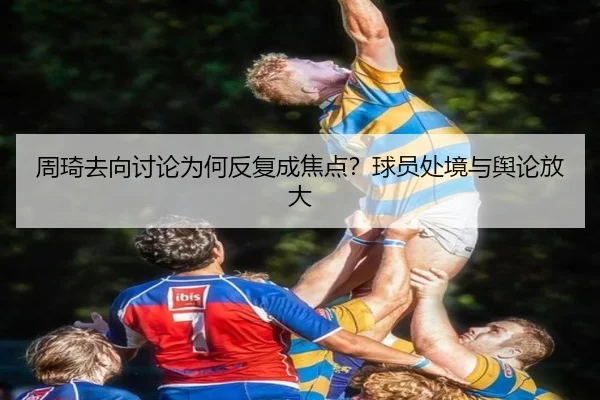 周琦去向讨论为何反复成焦点？球员处境与舆论放大